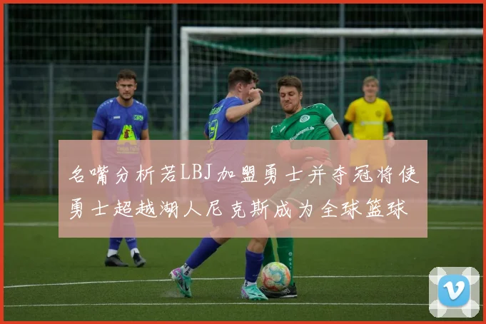 名嘴分析若LBJ加盟勇士并夺冠将使勇士超越湖人尼克斯成为全球篮球品牌之最
