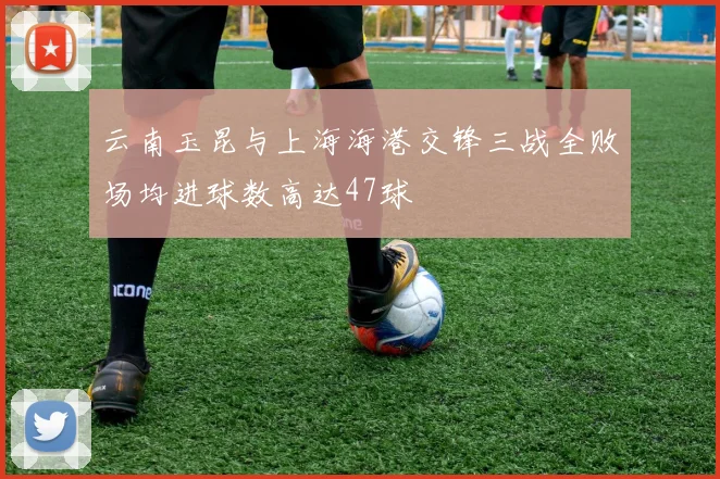 云南玉昆与上海海港交锋三战全败场均进球数高达47球