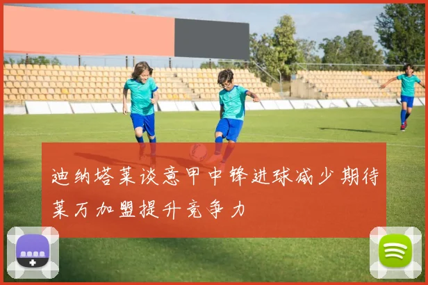 迪纳塔莱谈意甲中锋进球减少期待莱万加盟提升竞争力