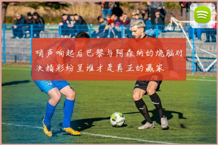 哨声响起后巴黎与阿森纳的烧脑对决精彩纷呈谁才是真正的赢家