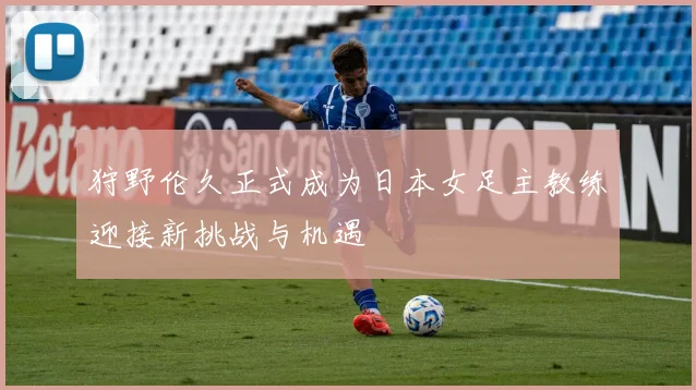 狩野伦久正式成为日本女足主教练迎接新挑战与机遇