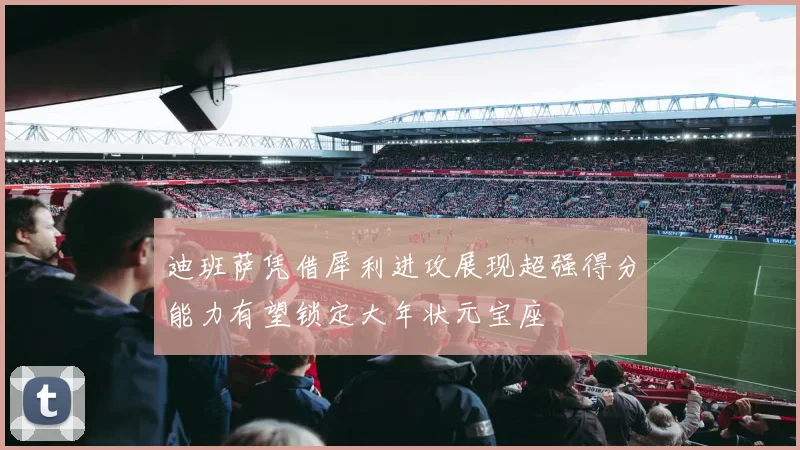 迪班萨凭借犀利进攻展现超强得分能力有望锁定大年状元宝座