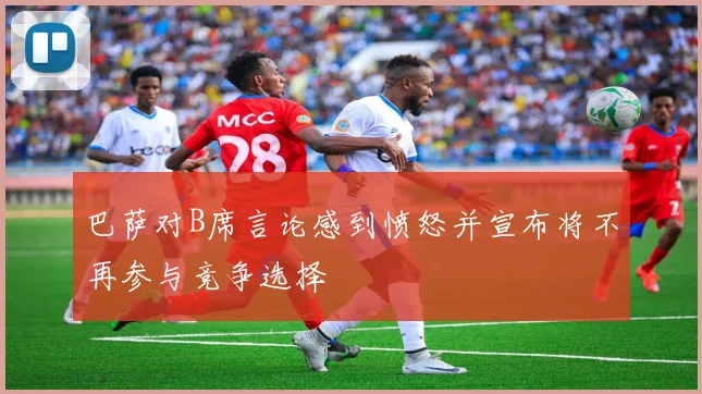 巴萨对B席言论感到愤怒并宣布将不再参与竞争选择