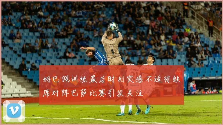 姆巴佩训练最后时刻突感不适将缺席对阵巴萨比赛引发关注
