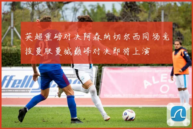英超重磅对决阿森纳切尔西同场竞技曼联曼城巅峰对决即将上演