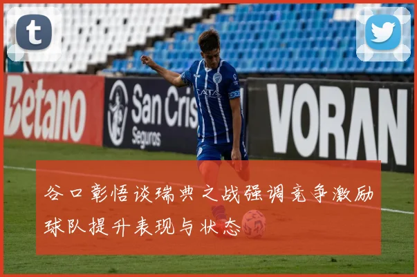 谷口彰悟谈瑞典之战强调竞争激励球队提升表现与状态