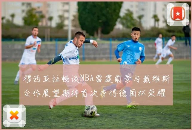 穆西亚拉畅谈NBA雷霆前景与戴维斯合作展望期待首次夺得德国杯荣耀