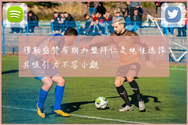 穆勒盛赞布朗加盟拜仁是绝佳选择其吸引力不容小觑