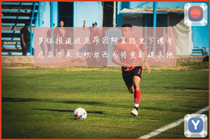 罗体报道迈尼昂因阿莱格里下课考虑离开米兰切尔西或将重新追求他