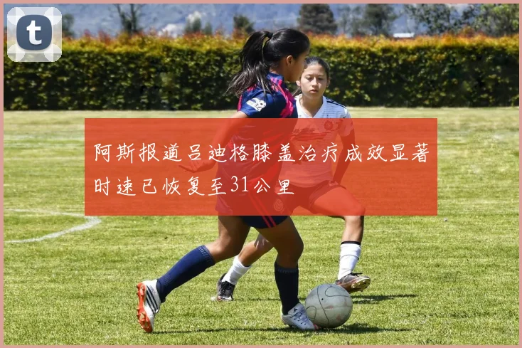 阿斯报道吕迪格膝盖治疗成效显著时速已恢复至31公里