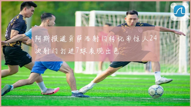 阿斯报道贡萨洛射门转化率惊人24次射门打进7球表现出色