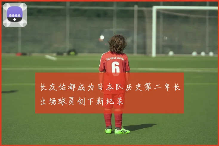 长友佑都成为日本队历史第二年长出场球员创下新纪录